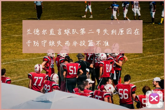 兰德尔直言球队第二节失利原因在于防守缺失而非投篮不准