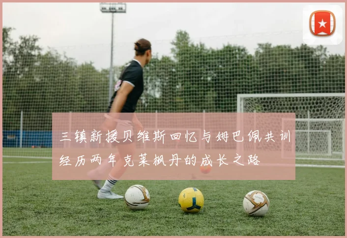三镇新援贝维斯回忆与姆巴佩共训经历两年克莱枫丹的成长之路