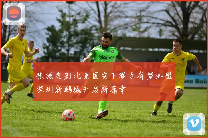 张源告别北京国安下赛季有望加盟深圳新鹏城开启新篇章