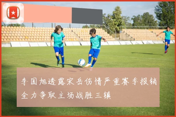 李国旭透露宋岳伤情严重赛季报销全力争取主场战胜三镇