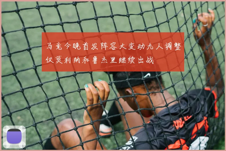 马竞今晚首发阵容大变动九人调整仅莫利纳和鲁杰里继续出战