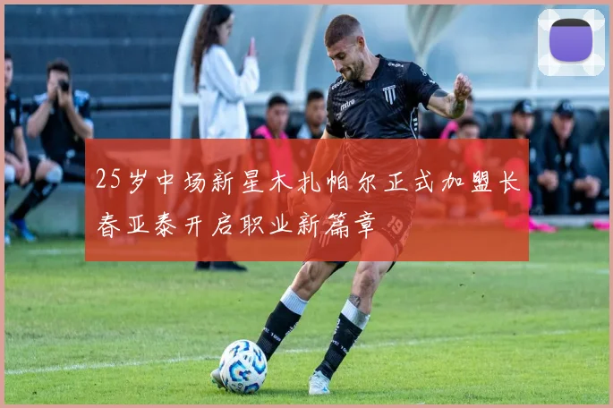 25岁中场新星木扎帕尔正式加盟长春亚泰开启职业新篇章