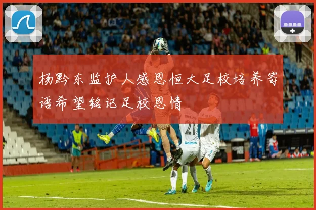 杨黔东监护人感恩恒大足校培养寄语希望铭记足校恩情