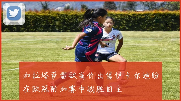 加拉塔萨雷欲高价出售伊卡尔迪盼在欧冠附加赛中战胜旧主