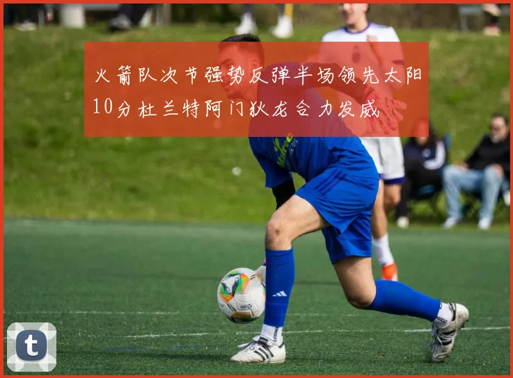 火箭队次节强势反弹半场领先太阳10分杜兰特阿门狄龙合力发威