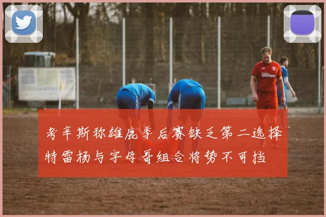 考辛斯称雄鹿季后赛缺乏第二选择特雷杨与字母哥组合将势不可挡