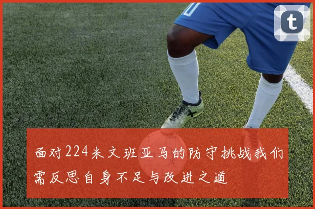 面对224米文班亚马的防守挑战我们需反思自身不足与改进之道