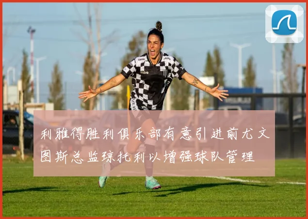 利雅得胜利俱乐部有意引进前尤文图斯总监琼托利以增强球队管理