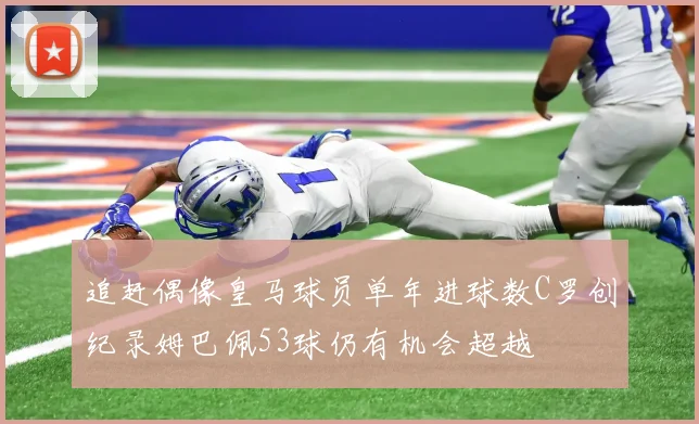追赶偶像皇马球员单年进球数C罗创纪录姆巴佩53球仍有机会超越