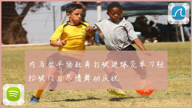 内马尔半场狂奔打破进球荒单刀轻松破门后尽情舞动庆祝